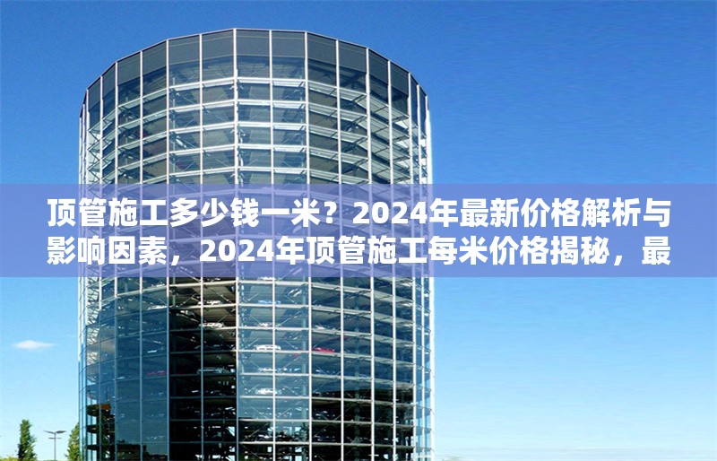 頂管施工多少錢一米？2024年最新價格解析與影響因素，2024年頂管施工每米價格揭秘，最新行情及影響因素全解析
