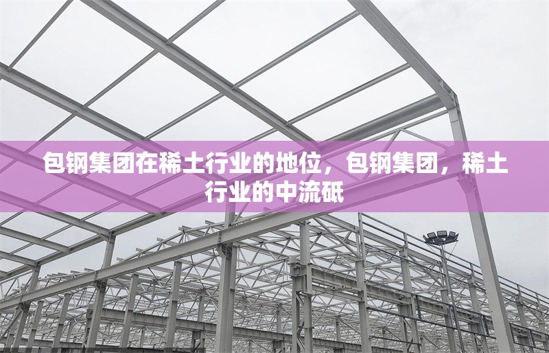 包鋼集團(tuán)在稀土行業(yè)的地位，包鋼集團(tuán)，稀土行業(yè)的中流砥 行業(yè)新聞 第1張
