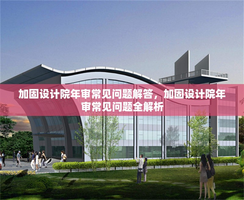 加固設計院年審常見問題解答，加固設計院年審常見問題全解析
