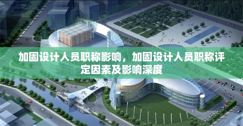 加固設(shè)計人員職稱影響，加固設(shè)計人員職稱評定因素及影響深度 行業(yè)新聞 第5張