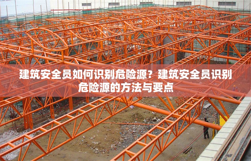 建筑安全員如何識(shí)別危險(xiǎn)源？建筑安全員識(shí)別危險(xiǎn)源的方法與要點(diǎn) 行業(yè)新聞 第6張
