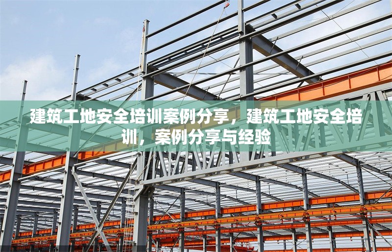 建筑工地安全培訓(xùn)案例分享，建筑工地安全培訓(xùn)，案例分享與經(jīng)驗(yàn)