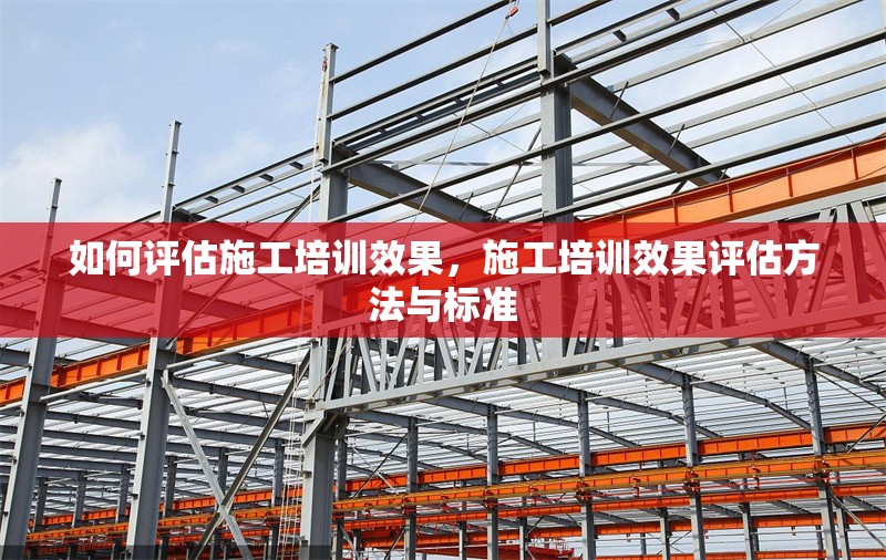 如何評估施工培訓效果，施工培訓效果評估方法與標準
