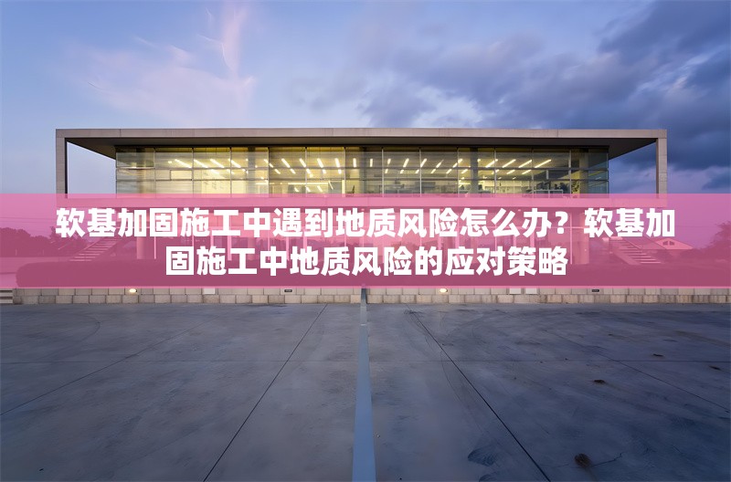 軟基加固施工中遇到地質風險怎么辦？軟基加固施工中地質風險的應對策略