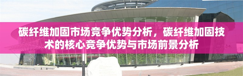 碳纖維加固市場競爭優勢分析，碳纖維加固技術的核心競爭優勢與市場前景分析