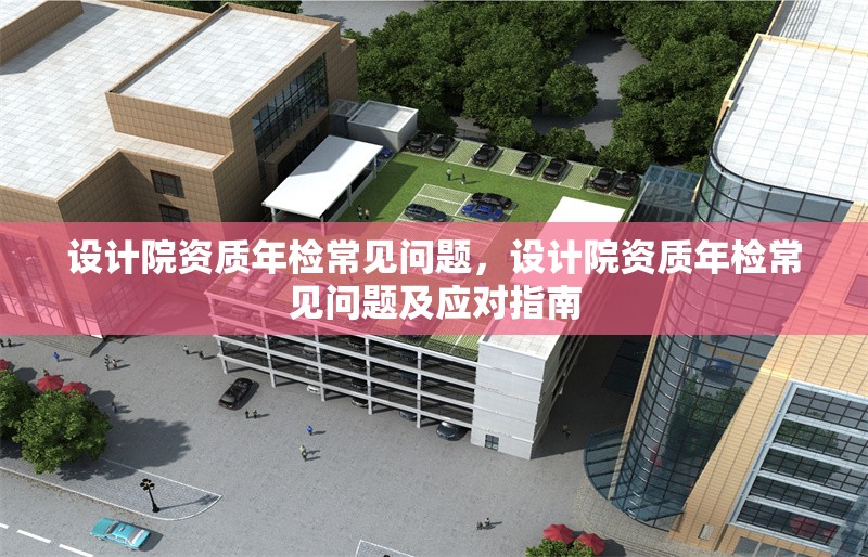 設計院資質年檢常見問題，設計院資質年檢常見問題及應對指南