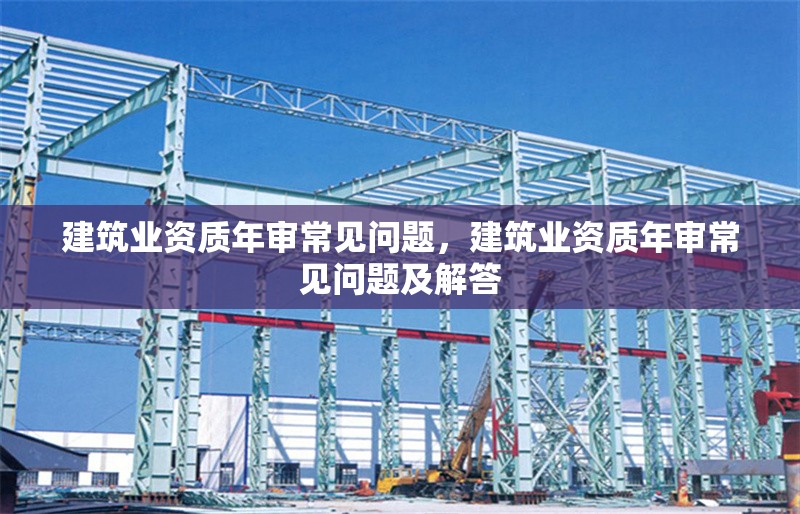 建筑業資質年審常見問題，建筑業資質年審常見問題及解答 行業新聞 第1張