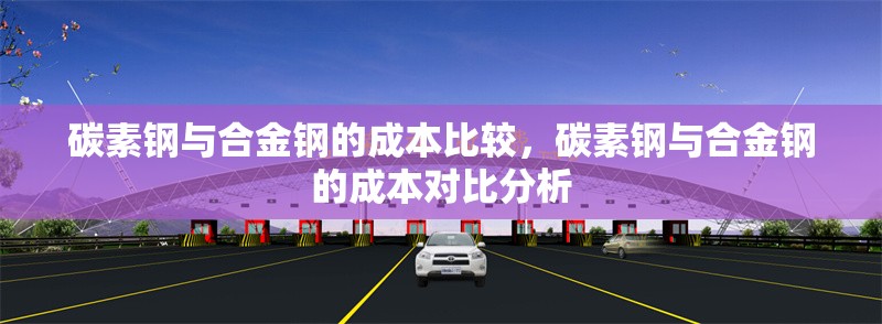 碳素鋼與合金鋼的成本比較，碳素鋼與合金鋼的成本對比分析，碳素鋼與合金鋼的成本對比分析