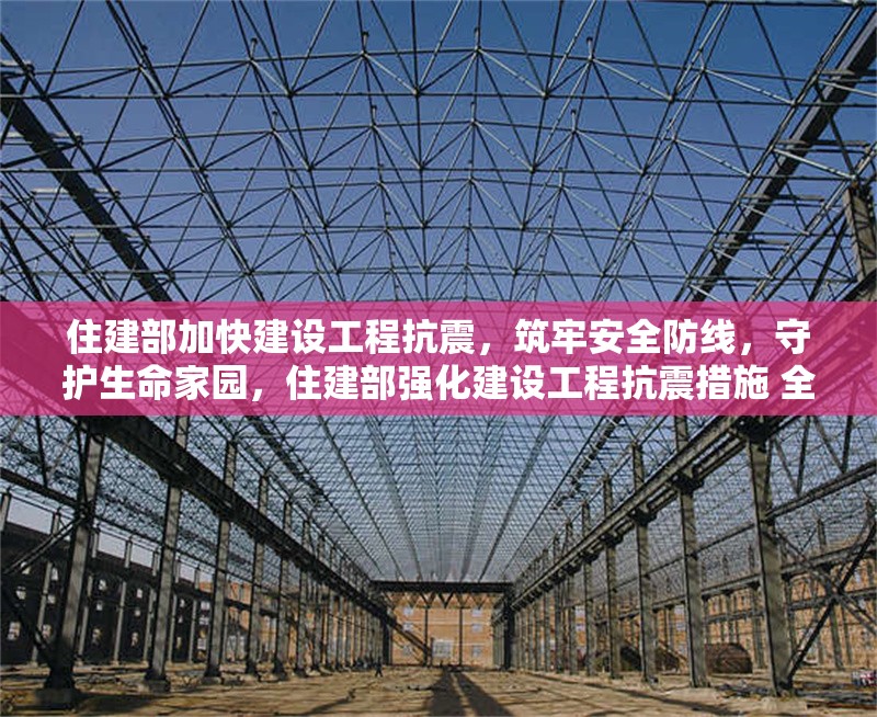 住建部加快建設工程抗震，筑牢安全防線，守護生命家園，住建部強化建設工程抗震措施 全力保障人民生命財產安全