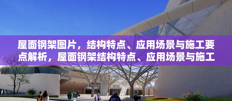 屋面鋼架圖片，結構特點、應用場景與施工要點解析，屋面鋼架結構特點、應用場景與施工要點全面解析