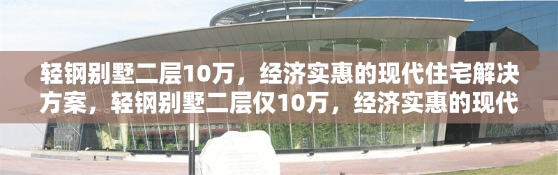 輕鋼別墅二層10萬，經濟實惠的現(xiàn)代住宅解決方案，輕鋼別墅二層僅10萬，經濟實惠的現(xiàn)代住宅優(yōu)選方案