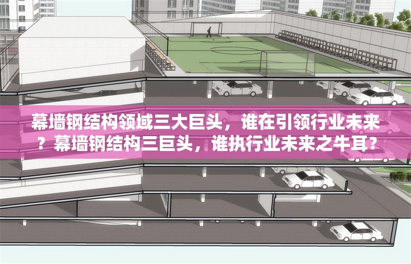 幕墻鋼結(jié)構(gòu)領(lǐng)域三大巨頭，誰在引領(lǐng)行業(yè)未來？幕墻鋼結(jié)構(gòu)三巨頭，誰執(zhí)行業(yè)未來之牛耳？