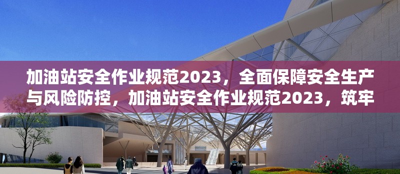 加油站安全作業規范2023，全面保障安全生產與風險防控，加油站安全作業規范2023，筑牢安全生產與風險防控