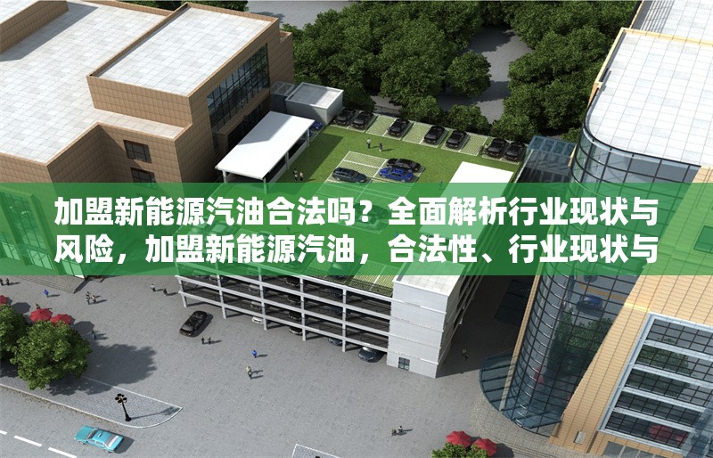 加盟新能源汽油合法嗎？全面解析行業現狀與風險，加盟新能源汽油，合法性、行業現狀與
