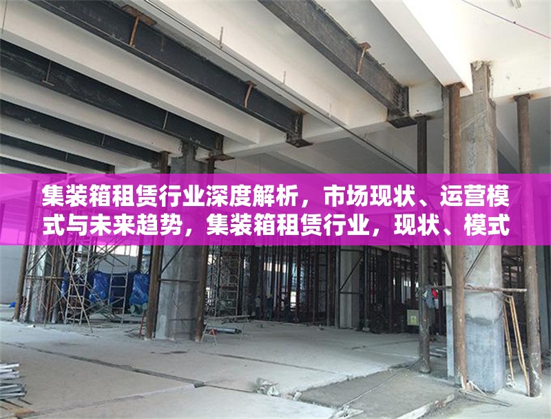 集裝箱租賃行業深度解析，市場現狀、運營模式與未來趨勢，集裝箱租賃行業，現狀、模式、趨勢