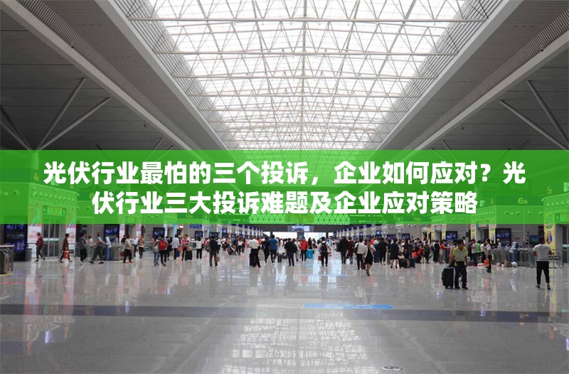 光伏行業最怕的三個投訴，企業如何應對？光伏行業三大投訴難題及企業應對策略 行業新聞