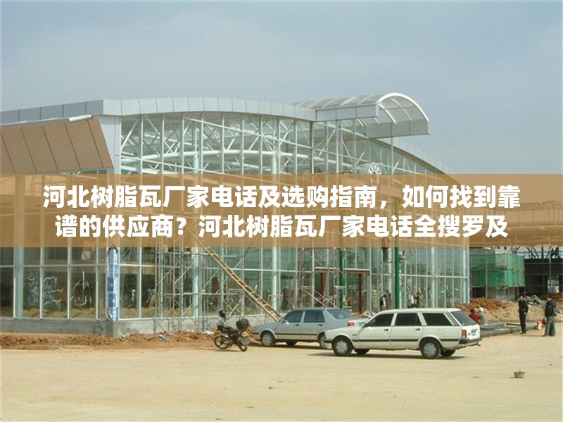 河北樹(shù)脂瓦廠家電話及選購(gòu)指南，如何找到靠譜的供應(yīng)商？河北樹(shù)脂瓦廠家電話全搜羅及 行業(yè)新聞