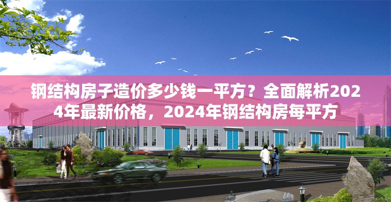 鋼結構房子造價多少錢一平方？全面解析2024年最新價格，2024年鋼結構房每平方 行業新聞